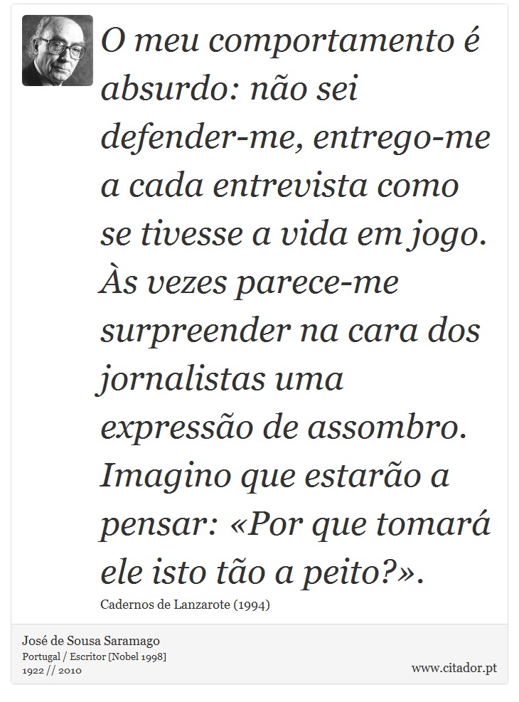 O meu comportamento é absurdo: não sei defender-me, entrego-me a cada entrevista como se tivesse a vida em jogo. Às vezes parece-me surpreender na cara dos jornalistas uma expressão de assombro. Imagino que estarão a pensar: «Por que tomará ele isto tão a peito?». - José Saramago - Frases
