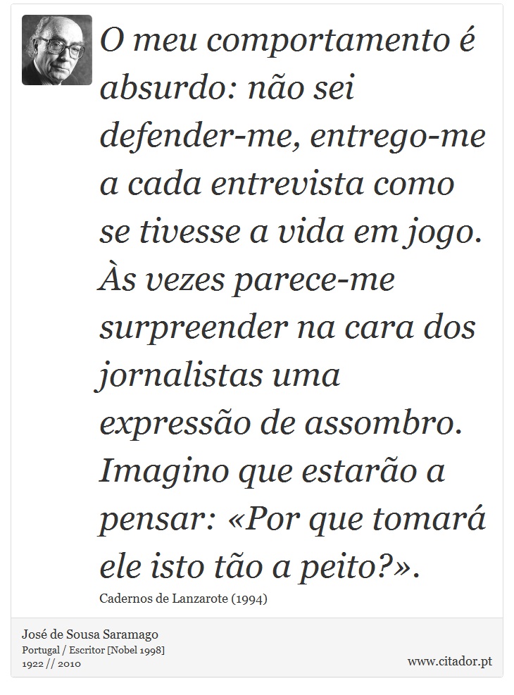 O meu comportamento  absurdo: no sei defender-me, entrego-me a cada entrevista como se tivesse a vida em jogo. s vezes parece-me surpreender na cara dos jornalistas uma expresso de assombro. Imagino que estaro a pensar: Por que tomar ele isto to a peito?. - Jos Saramago - Frases