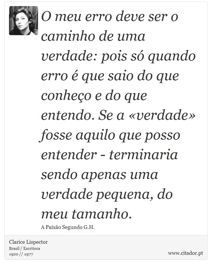 O meu erro deve ser o caminho de uma verdade: pois só quando erro é que saio do que conheço e do que entendo. Se a «verdade» fosse aquilo que posso entender - terminaria sendo apenas uma verdade pequena, do meu tamanho. - Clarice Lispector - Frases