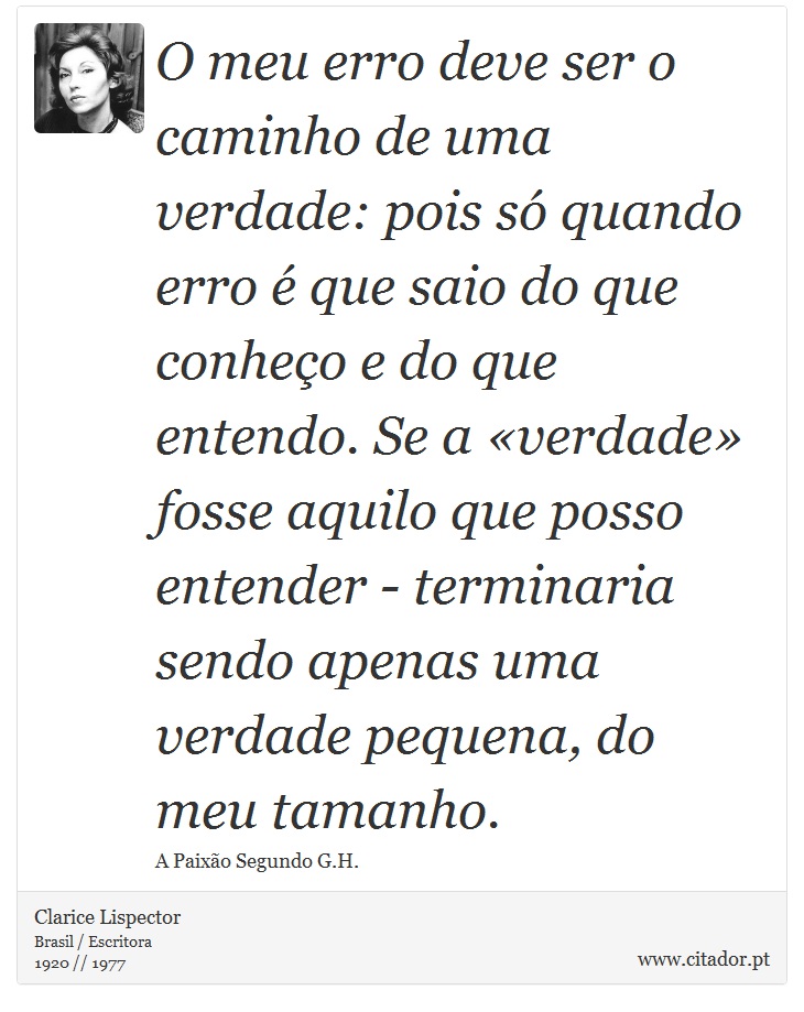 O meu erro deve ser o caminho de uma verdade: pois s quando erro  que saio do que conheo e do que entendo. Se a verdade fosse aquilo que posso entender - terminaria sendo apenas uma verdade pequena, do meu tamanho. - Clarice Lispector - Frases