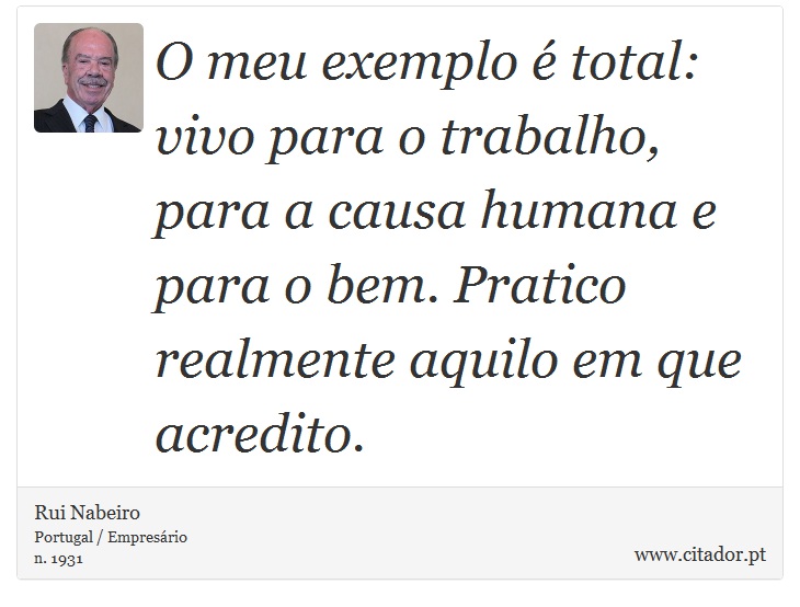 O meu exemplo  total: vivo para o trabalho, para a causa humana e para o bem. Pratico realmente aquilo em que acredito. - Rui Nabeiro - Frases