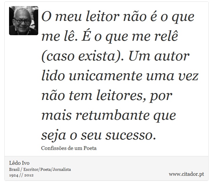 O meu leitor não é o que me lê. É o que me relê (caso exista). Um autor lido unicamente uma vez não tem leitores, por mais retumbante que seja o seu sucesso. - Lêdo Ivo - Frases