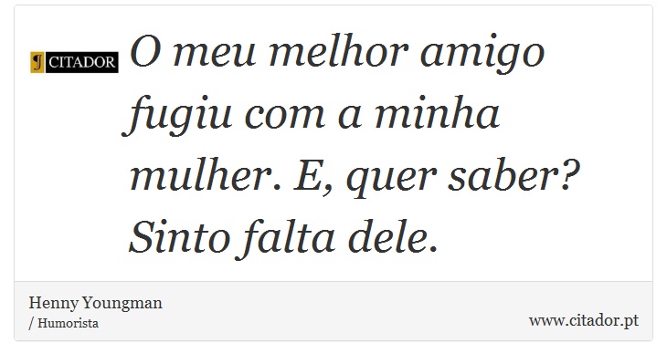 O meu melhor amigo fugiu com a minha mulher. E, quer saber? Sinto falta dele. - Henny Youngman - Frases