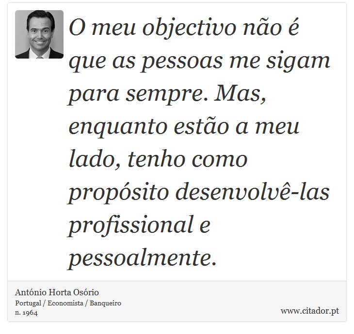 O meu objectivo não é que as pessoas me sigam para sempre. Mas, enquanto estão a meu lado, tenho como propósito desenvolvê-las profissional e pessoalmente. - António Horta Osório - Frases
