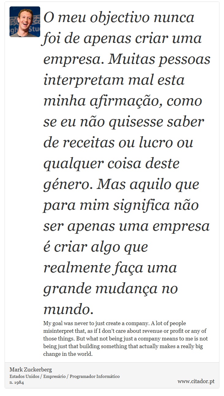 O meu objectivo nunca foi de apenas criar uma empresa. Muitas pessoas interpretam mal esta minha afirmação, como se eu não quisesse saber de receitas ou lucro ou qualquer coisa deste género. Mas aquilo que para mim significa não ser apenas uma empresa é criar algo que realmente faça uma grande mudança no mundo. - Mark Zuckerberg - Frases