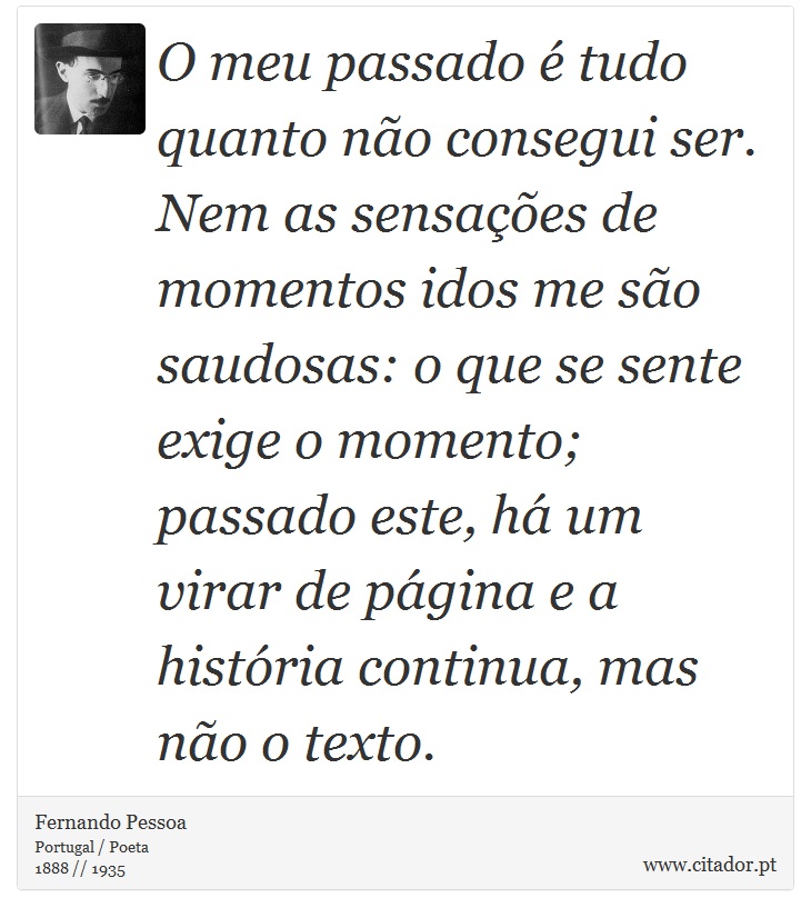 O meu passado é tudo quanto não consegui ser. Nem as sensações de momentos idos me são saudosas: o que se sente exige o momento; passado este, há um virar de página e a história continua, mas não o texto. - Fernando Pessoa - Frases