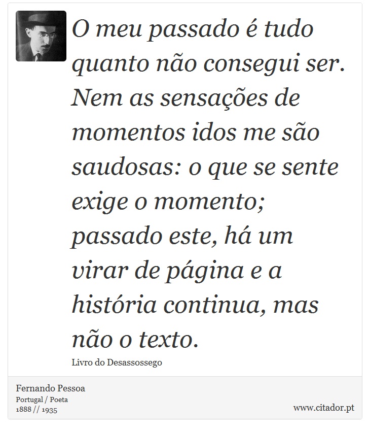 O meu passado é tudo quanto não consegui ser. Nem as sensações de momentos idos me são saudosas: o que se sente exige o momento; passado este, há um virar de página e a história continua, mas não o texto. - Fernando Pessoa - Frases