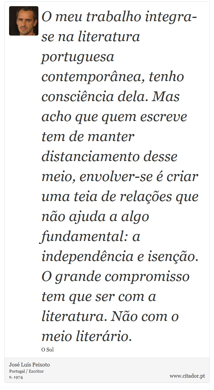 O meu trabalho integra-se na literatura portuguesa contemporânea, tenho consciência dela. Mas acho que quem escreve tem de manter distanciamento desse meio, envolver-se é criar uma teia de relações que não ajuda a algo fundamental: a independência e isenção. O grande compromisso tem que ser com a literatura. Não com o meio literário. - José Luís Peixoto - Frases