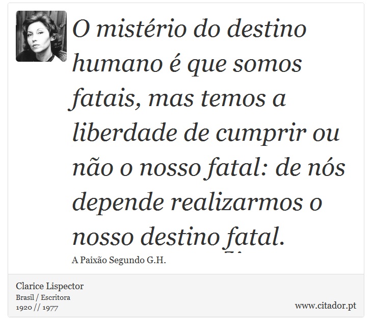 O mistério do destino humano é que somos fatais, mas temos a liberdade de cumprir ou não o nosso fatal: de nós depende realizarmos o nosso destino fatal. - Clarice Lispector - Frases