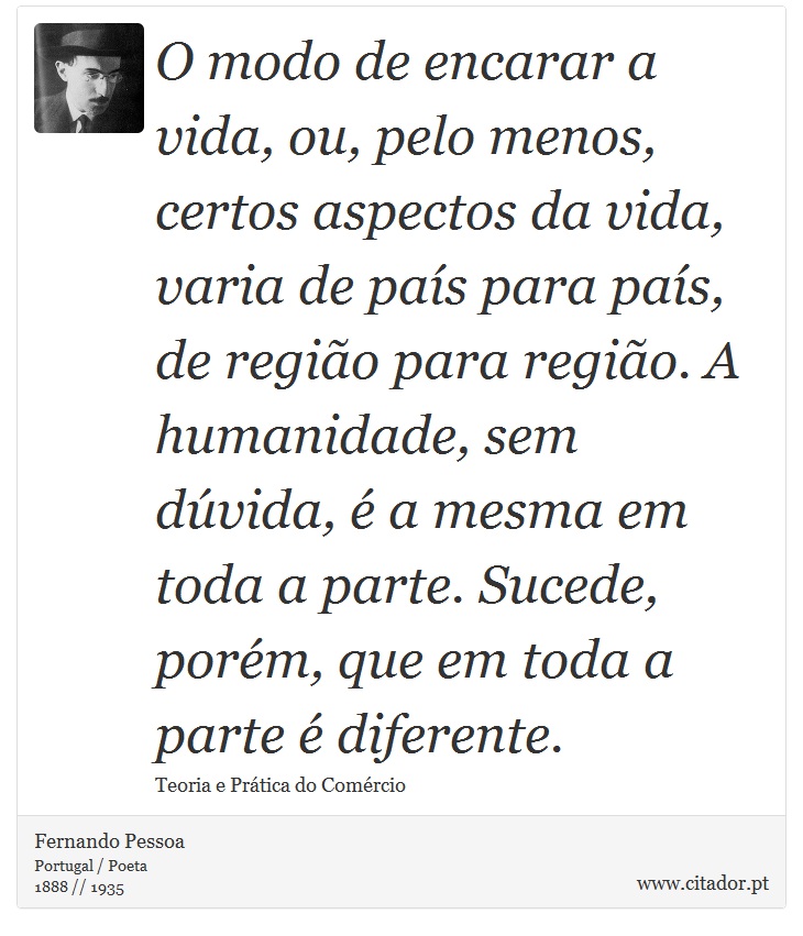 O modo de encarar a vida, ou, pelo menos, certos aspectos da vida, varia de país para país, de região para região. A humanidade, sem dúvida, é a mesma em toda a parte. Sucede, porém, que em toda a parte é diferente. - Fernando Pessoa - Frases