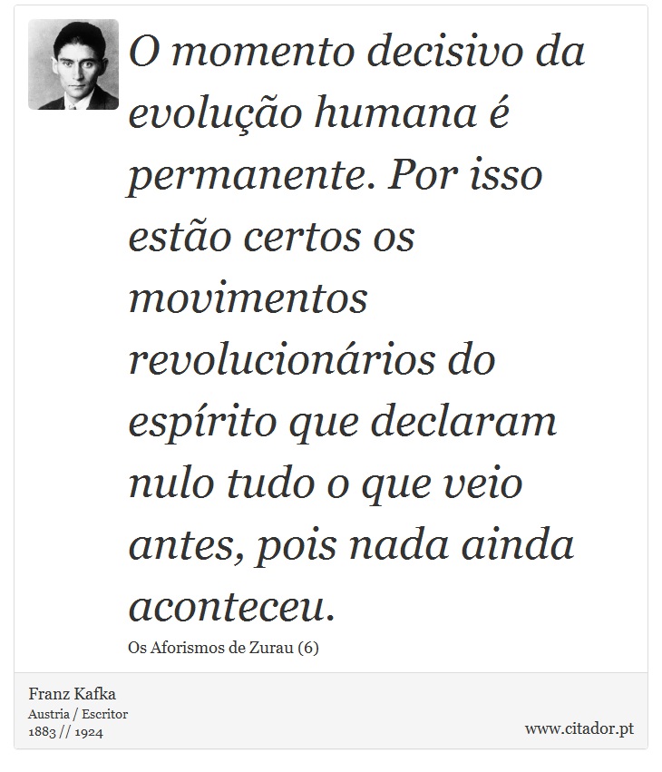 O momento decisivo da evolução humana é permanente. Por isso estão certos os movimentos revolucionários do espírito que declaram nulo tudo o que veio antes, pois nada ainda aconteceu. - Franz Kafka - Frases