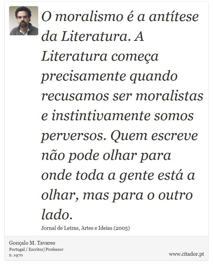 O moralismo é a antítese da Literatura. A Literatura começa precisamente quando recusamos ser moralistas e instintivamente somos perversos. Quem escreve não pode olhar para onde toda a gente está a olhar, mas para o outro lado. - Gonçalo M. Tavares - Frases