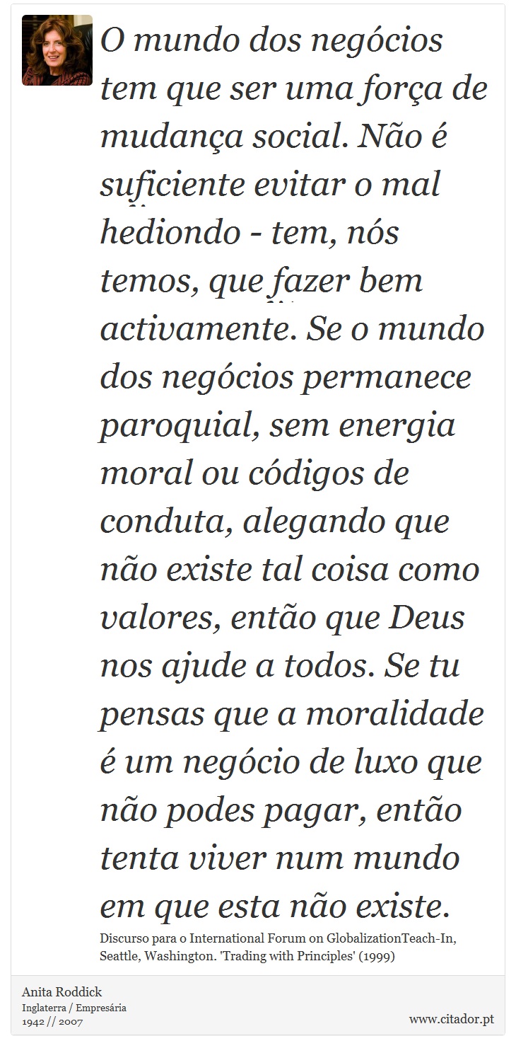 O mundo dos negócios tem que ser uma força de mudança social. Não é suficiente evitar o mal hediondo - tem, nós temos, que fazer bem activamente. Se o mundo dos negócios permanece paroquial, sem energia moral ou códigos de conduta, alegando que não existe tal coisa como valores, então que Deus nos ajude a todos. Se tu pensas que a moralidade é um negócio de luxo que não podes pagar, então tenta viver num mundo em que esta não existe. - Anita Roddick - Frases