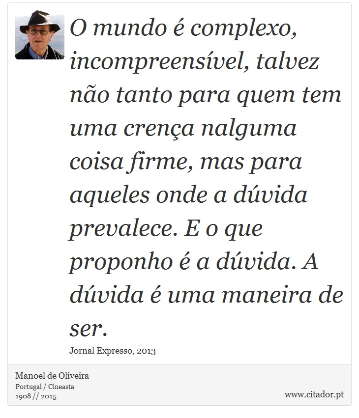 O mundo é complexo, incompreensível, talvez não tanto para quem tem uma crença nalguma coisa firme, mas para aqueles onde a dúvida prevalece. E o que proponho é a dúvida. A dúvida é uma maneira de ser. - Manoel de Oliveira - Frases