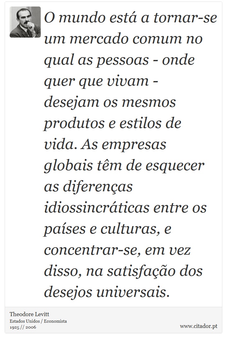 O mundo está a tornar-se um mercado comum no qual as pessoas - onde quer que vivam - desejam os mesmos produtos e estilos de vida. As empresas globais têm de esquecer as diferenças idiossincráticas entre os países e culturas, e concentrar-se, em vez disso, na satisfação dos desejos universais. - Theodore Levitt - Frases