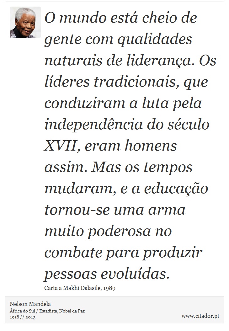 O mundo está cheio de gente com qualidades naturais de liderança. Os líderes tradicionais, que conduziram a luta pela independência do século XVII, eram homens assim. Mas os tempos mudaram, e a educação tornou-se uma arma muito poderosa no combate para produzir pessoas evoluídas. - Nelson Mandela - Frases