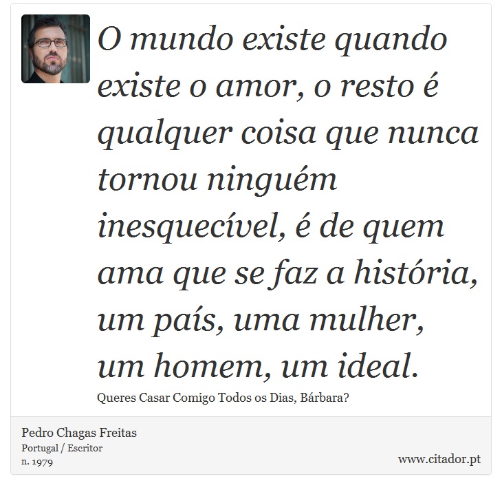 O mundo existe quando existe o amor, o resto é qualquer coisa que nunca tornou ninguém inesquecível, é de quem ama que se faz a história, um país, uma mulher, um homem, um ideal. - Pedro Chagas Freitas - Frases