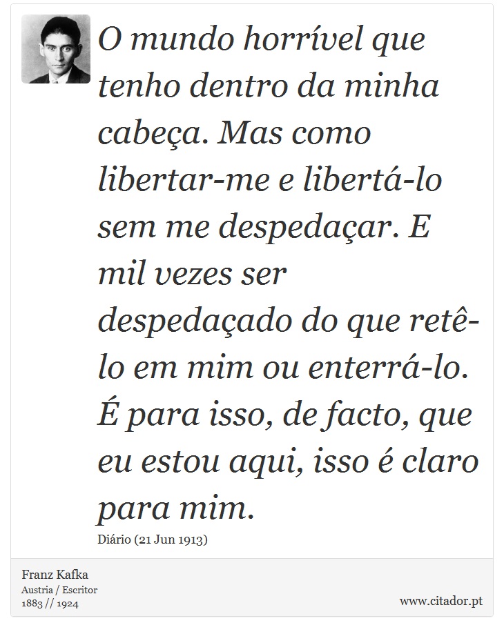 O mundo horrível que tenho dentro da minha cabeça. Mas como libertar-me e libertá-lo sem me despedaçar. E mil vezes ser despedaçado do que retê-lo em mim ou enterrá-lo. É para isso, de facto, que eu estou aqui, isso é claro para mim. - Franz Kafka - Frases