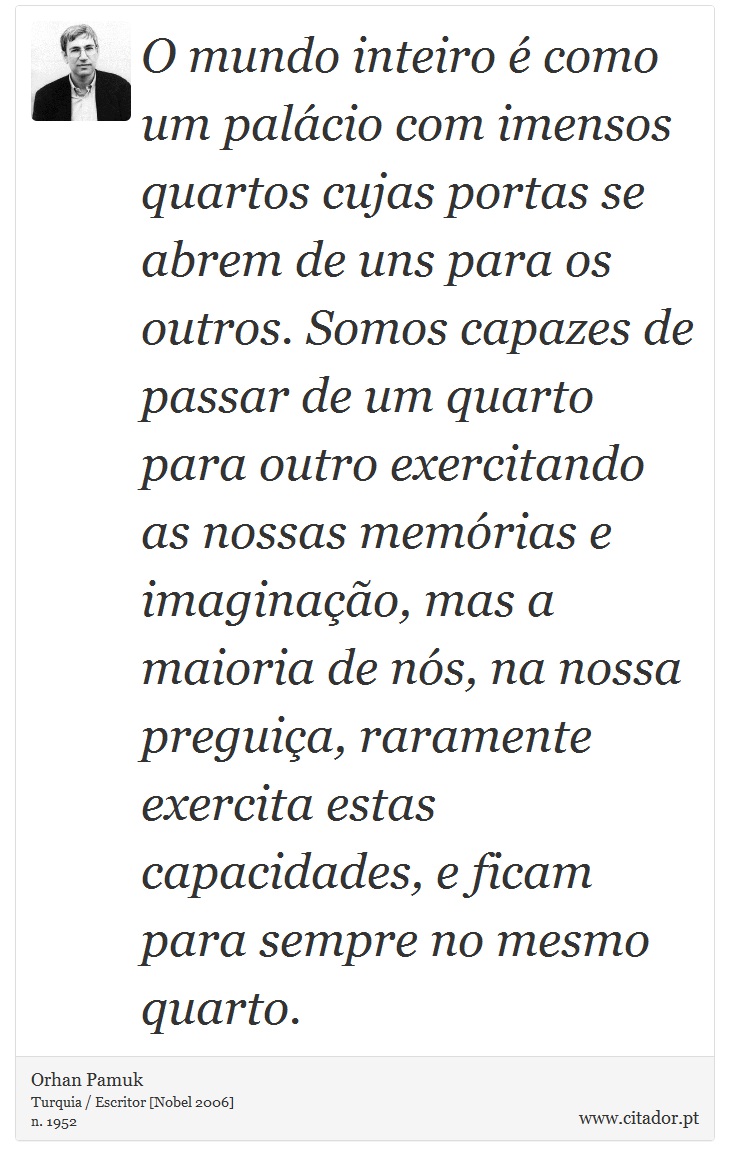 O mundo inteiro é como um palácio com imensos quartos cujas portas se abrem de uns para os outros. Somos capazes de passar de um quarto para outro exercitando as nossas memórias e imaginação, mas a maioria de nós, na nossa preguiça, raramente exercita estas capacidades, e ficam para sempre no mesmo quarto. - Orhan Pamuk - Frases