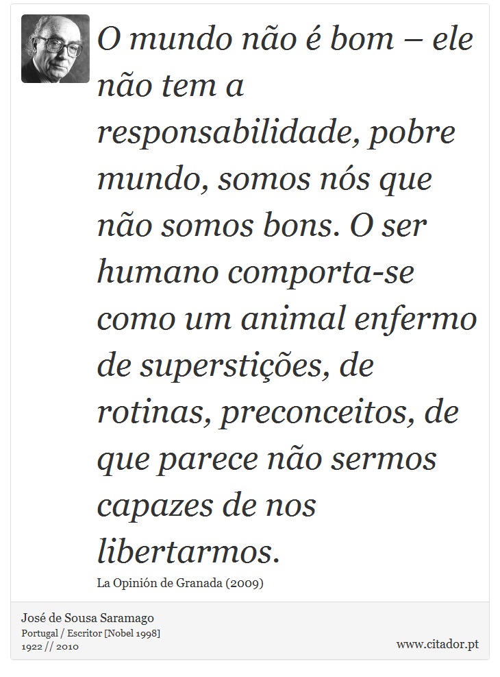 O mundo não é bom – ele não tem a responsabilidade, pobre mundo, somos nós que não somos bons. O ser humano comporta-se como um animal enfermo de superstições, de rotinas, preconceitos, de que parece não sermos capazes de nos libertarmos. - José Saramago - Frases