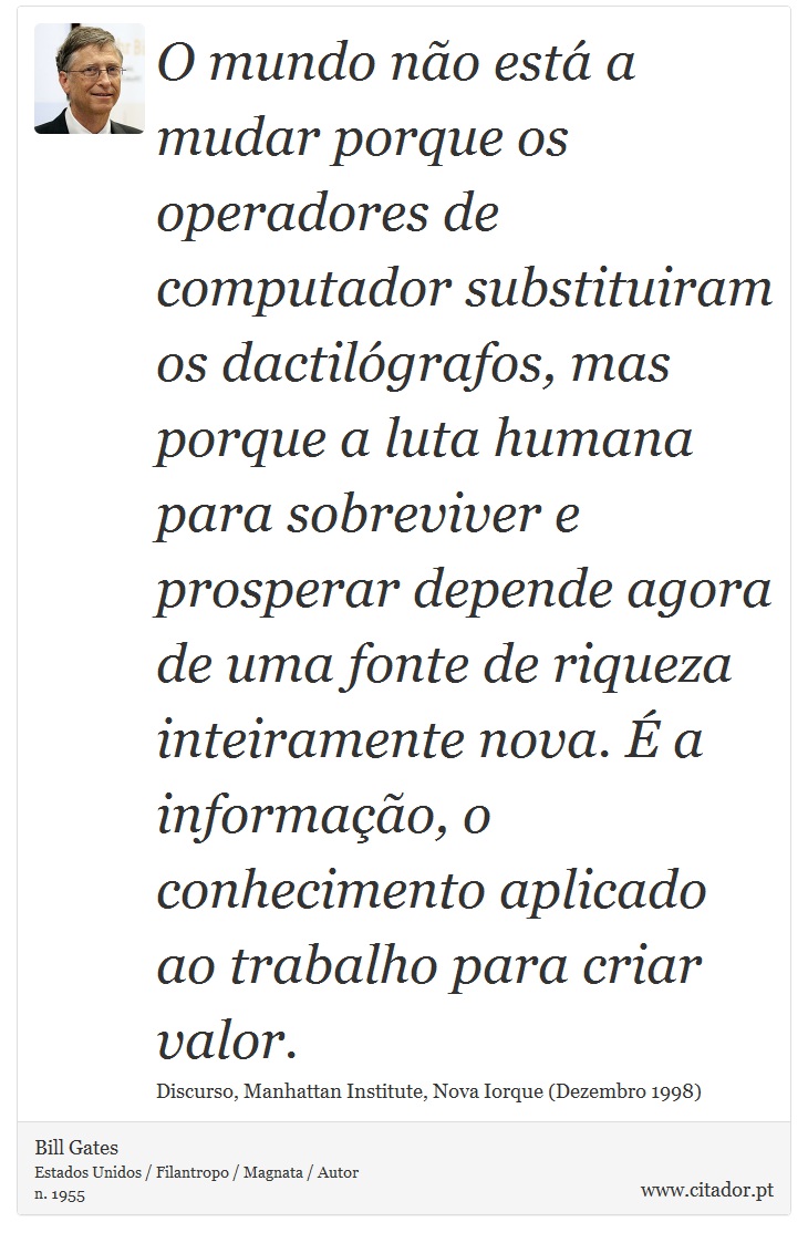 O mundo não está a mudar porque os operadores de computador substituiram os dactilógrafos, mas porque a luta humana para sobreviver e prosperar depende agora de uma fonte de riqueza inteiramente nova. É a informação, o conhecimento aplicado ao trabalho para criar valor. - Bill Gates - Frases