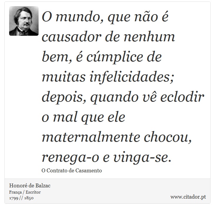 O mundo, que não é causador de nenhum bem, é cúmplice de muitas infelicidades; depois, quando vê eclodir o mal que ele maternalmente chocou, renega-o e vinga-se. - Honoré de Balzac - Frases