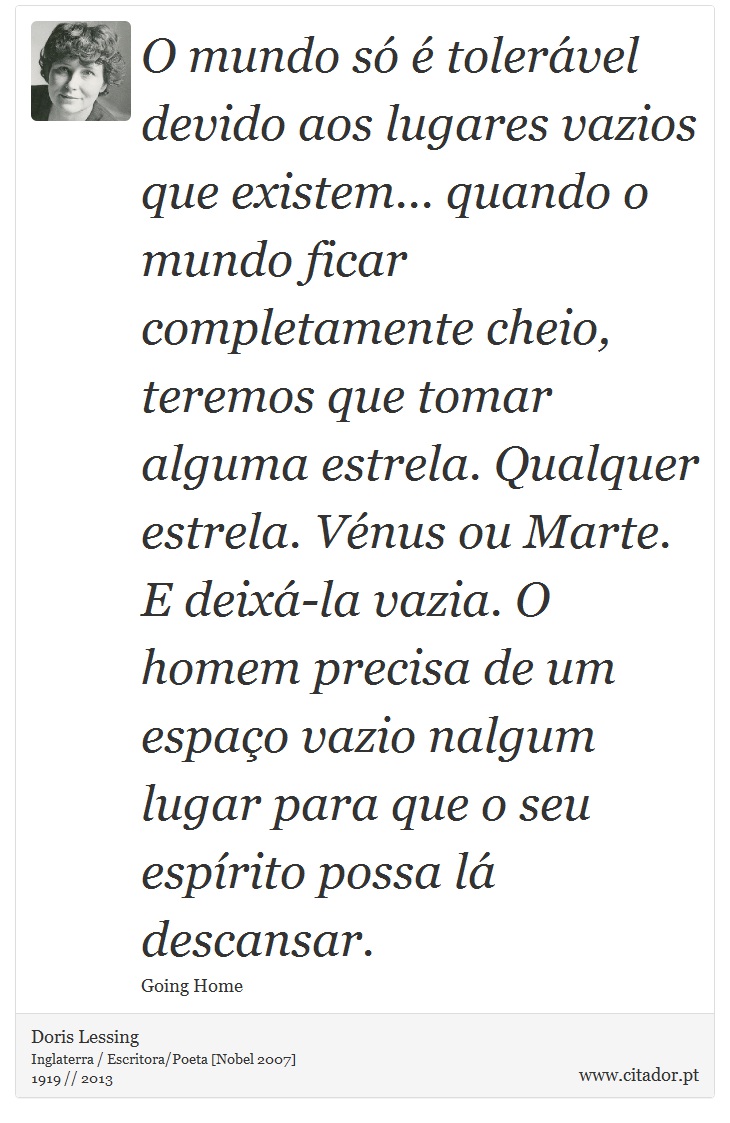 O mundo só é tolerável devido aos lugares vazios que existem... quando o mundo ficar completamente cheio, teremos que tomar alguma estrela. Qualquer estrela. Vénus ou Marte. E deixá-la vazia. O homem precisa de um espaço vazio nalgum lugar para que o seu espírito possa lá descansar. - Doris Lessing - Frases