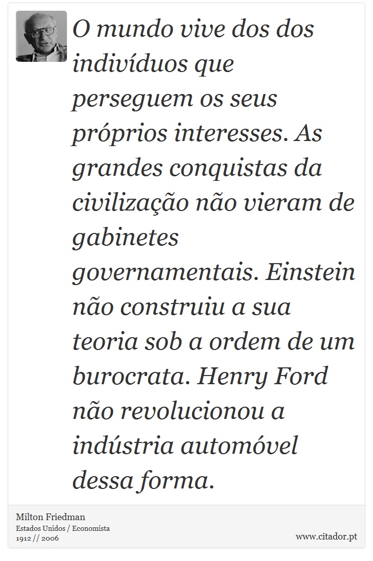 O mundo vive dos dos indivíduos que perseguem os seus próprios interesses. As grandes conquistas da civilização não vieram de gabinetes governamentais. Einstein não construiu a sua teoria sob a ordem de um burocrata. Henry Ford não revolucionou a indústria automóvel dessa forma. - Milton Friedman - Frases