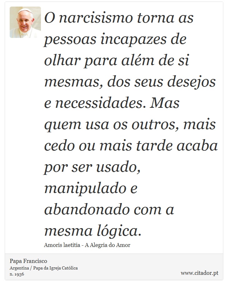 O narcisismo torna as pessoas incapazes de olhar para além de si mesmas, dos seus desejos e necessidades. Mas quem usa os outros, mais cedo ou mais tarde acaba por ser usado, manipulado e abandonado com a mesma lógica. - Papa Francisco - Frases
