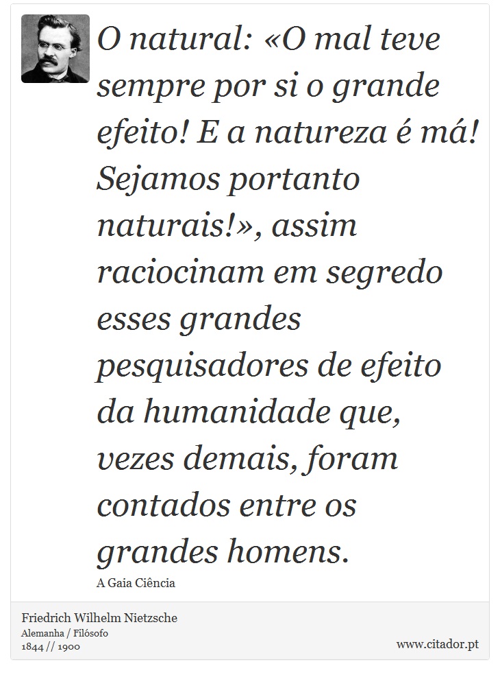 O natural: «O mal teve sempre por si o grande efeito! E a natureza é má! Sejamos portanto naturais!», assim raciocinam em segredo esses grandes pesquisadores de efeito da humanidade que, vezes demais, foram contados entre os grandes homens. - Friedrich Wilhelm Nietzsche - Frases