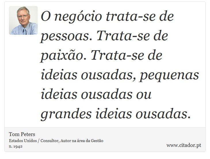O negócio trata-se de pessoas. Trata-se de paixão. Trata-se de ideias ousadas, pequenas ideias ousadas ou grandes ideias ousadas. - Tom Peters - Frases