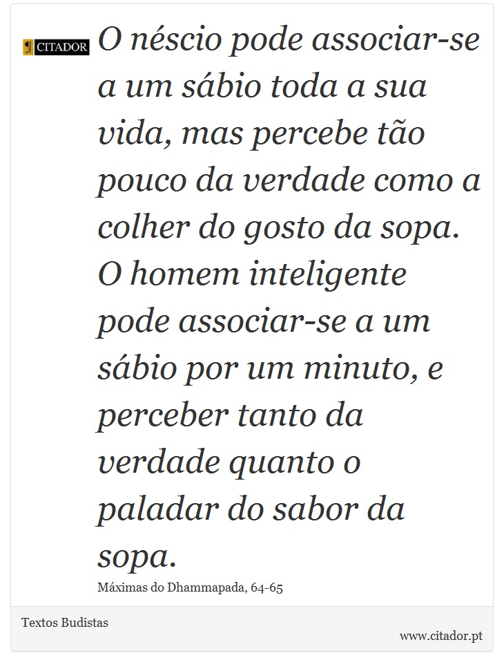 O néscio pode associar-se a um sábio toda a sua vida, mas percebe tão pouco da verdade como a colher do gosto da sopa. O homem inteligente pode associar-se a um sábio por um minuto, e perceber tanto da verdade quanto o paladar do sabor da sopa. - Textos Budistas - Frases