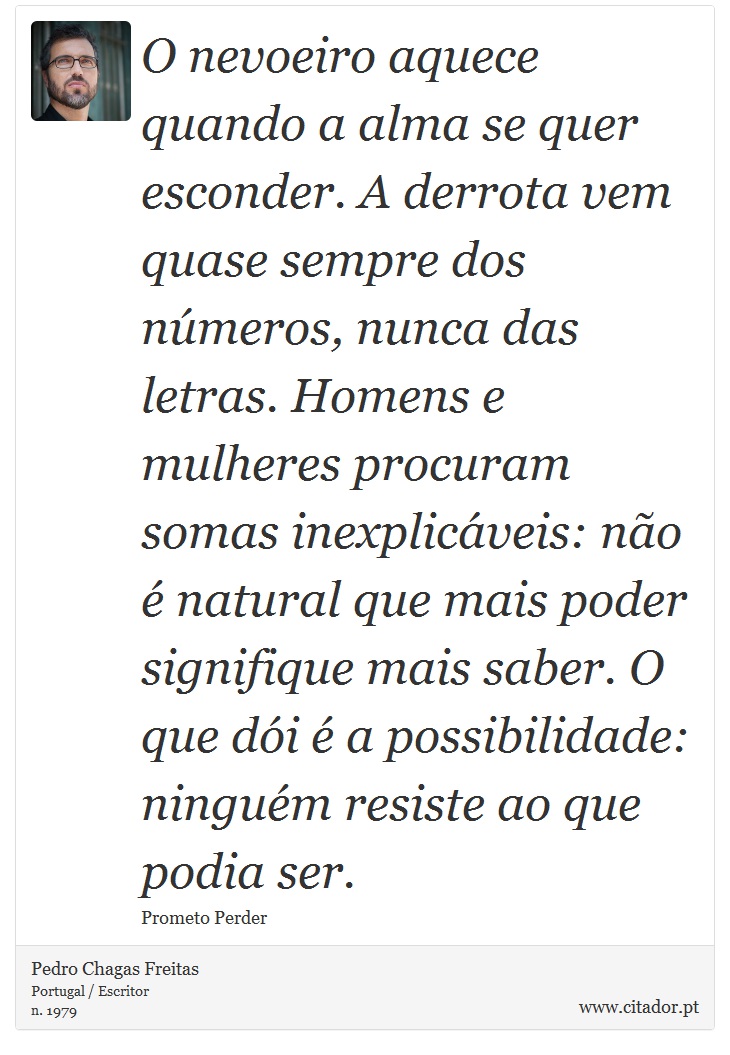 O nevoeiro aquece quando a alma se quer esconder. A derrota vem quase sempre dos números, nunca das letras. Homens e mulheres procuram somas inexplicáveis: não é natural que mais poder signifique mais saber. O que dói é a possibilidade: ninguém resiste ao que podia ser. - Pedro Chagas Freitas - Frases