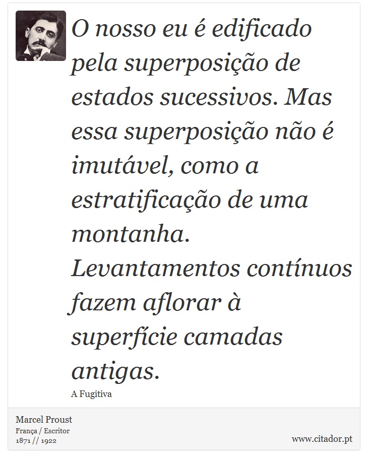 O nosso eu é edificado pela superposição de estados sucessivos. Mas essa superposição não é imutável, como a estratificação de uma montanha. Levantamentos contínuos fazem aflorar à superfície camadas antigas. - Marcel Proust - Frases