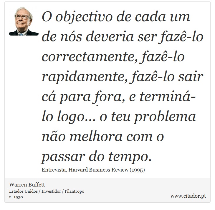 O objectivo de cada um de nós deveria ser fazê-lo correctamente, fazê-lo rapidamente, fazê-lo sair cá para fora, e terminá-lo logo... o teu problema não melhora com o passar do tempo. - Warren Buffett - Frases