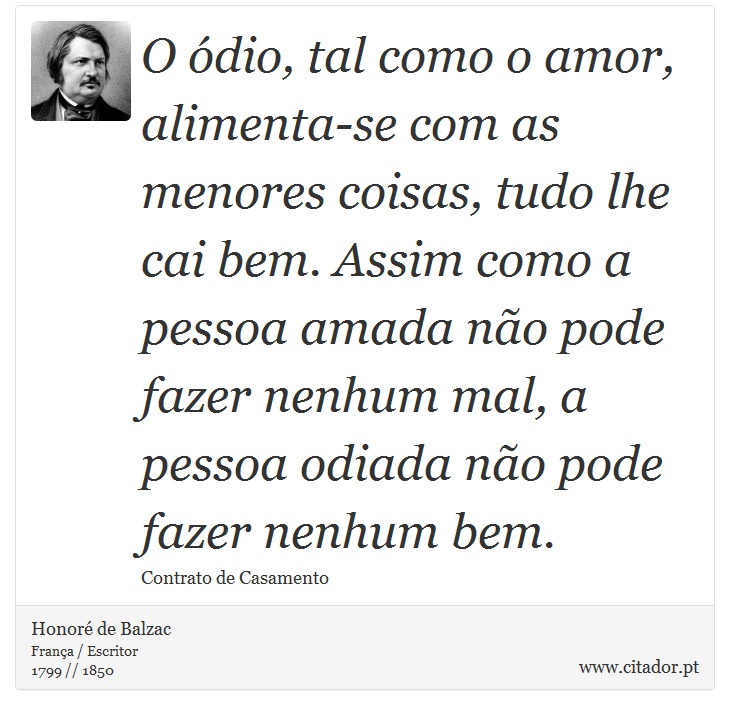 O ódio, tal como o amor, alimenta-se com as menores coisas, tudo lhe cai bem. Assim como a pessoa amada não pode fazer nenhum mal, a pessoa odiada não pode fazer nenhum bem. - Honoré de Balzac - Frases