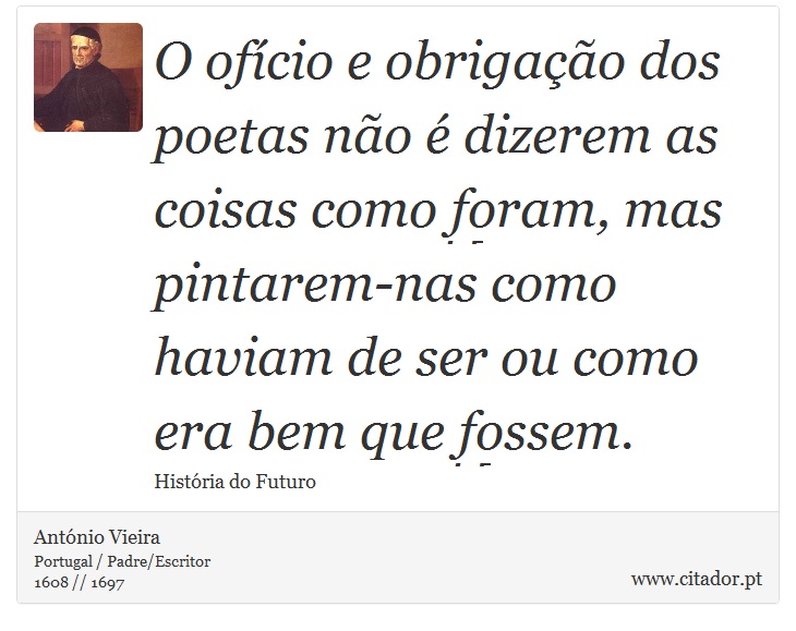 O ofício e obrigação dos poetas não é dizerem as coisas como foram, mas pintarem-nas como haviam de ser ou como era bem que fossem. - António Vieira - Frases