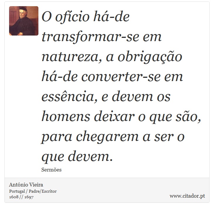 O ofício há-de transformar-se em natureza, a obrigação há-de converter-se em essência, e devem os homens deixar o que são, para chegarem a ser o que devem. - António Vieira - Frases