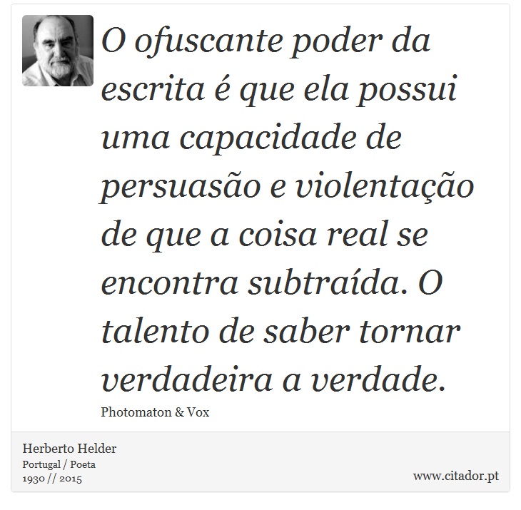 O ofuscante poder da escrita é que ela possui uma capacidade de persuasão e violentação de que a coisa real se encontra subtraída. O talento de saber tornar verdadeira a verdade. - Herberto Helder - Frases
