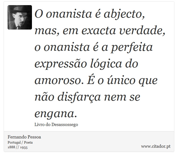 O onanista é abjecto, mas, em exacta verdade, o onanista é a perfeita expressão lógica do amoroso. É o único que não disfarça nem se engana. - Fernando Pessoa - Frases