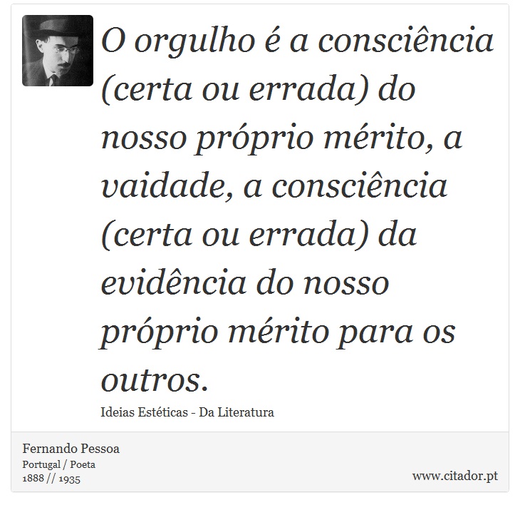 O orgulho é a consciência (certa ou errada) do nosso próprio mérito, a vaidade, a consciência (certa ou errada) da evidência do nosso próprio mérito para os outros. - Fernando Pessoa - Frases