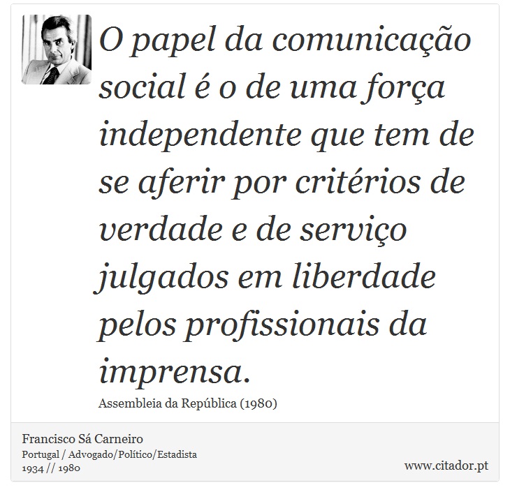 O papel da comunicação social é o de uma força independente que tem de se aferir por critérios de verdade e de serviço julgados em liberdade pelos profissionais da imprensa. - Francisco Sá Carneiro - Frases