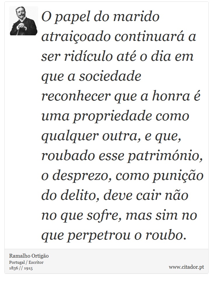 O papel do marido atraiçoado continuará a ser ridículo até o dia em que a sociedade reconhecer que a honra é uma propriedade como qualquer outra, e que, roubado esse património, o desprezo, como punição do delito, deve cair não no que sofre, mas sim no que perpetrou o roubo. - Ramalho Ortigão - Frases