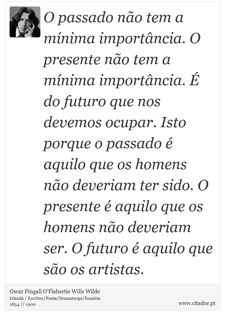 O passado não tem a mínima importância. O presente não tem a mínima importância. É do futuro que nos devemos ocupar. Isto porque o passado é aquilo que os homens não deveriam ter sido. O presente é aquilo que os homens não deveriam ser. O futuro é aquilo que são os artistas. - Oscar Fingall O'Flahertie Wills Wilde - Frases