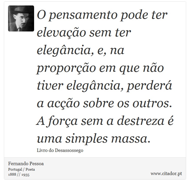 O pensamento pode ter elevação sem ter elegância, e, na proporção em que não tiver elegância, perderá a acção sobre os outros. A força sem a destreza é uma simples massa. - Fernando Pessoa - Frases