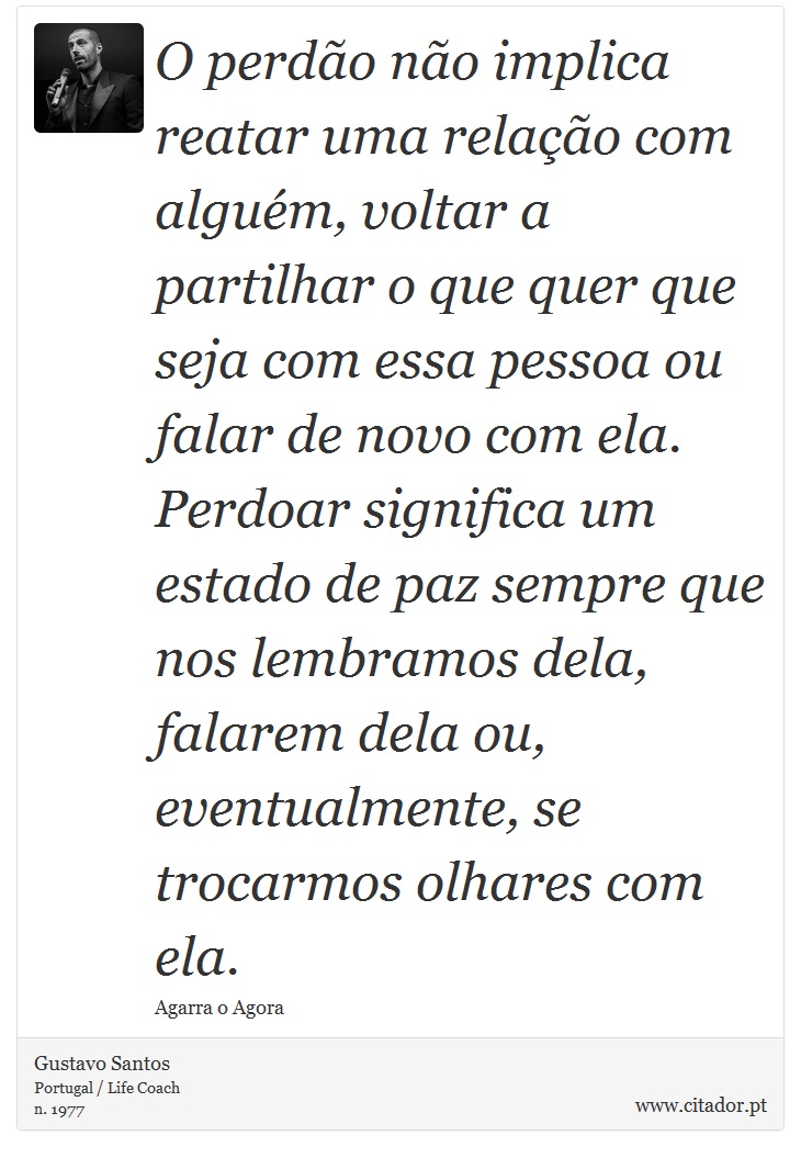 O perdão não implica reatar uma relação com alguém, voltar a partilhar o que quer que seja com essa pessoa ou falar de novo com ela. Perdoar significa um estado de paz sempre que nos lembramos dela, falarem dela ou, eventualmente, se trocarmos olhares com ela. - Gustavo Santos - Frases