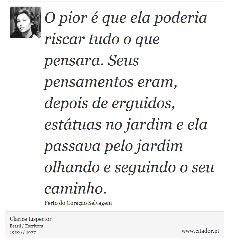 O pior é que ela poderia riscar tudo o que pensara. Seus pensamentos eram, depois de erguidos, estátuas no jardim e ela passava pelo jardim olhando e seguindo o seu caminho. - Clarice Lispector - Frases