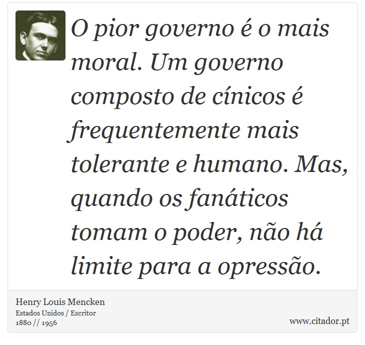 O pior governo é o mais moral. Um governo composto de cínicos é frequentemente mais tolerante e humano. Mas, quando os fanáticos tomam o poder, não há limite para a opressão. - Henry Louis Mencken - Frases