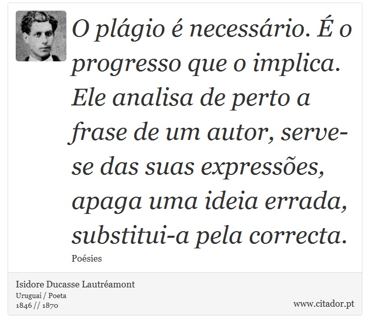O plágio é necessário. É o progresso que o implica. Ele analisa de perto a frase de um autor, serve-se das suas expressões, apaga uma ideia errada, substitui-a pela correcta. - Isidore Ducasse Lautréamont - Frases