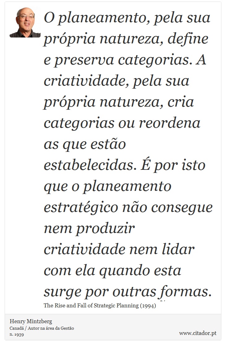 O planeamento, pela sua própria natureza, define e preserva categorias. A criatividade, pela sua própria natureza, cria categorias ou reordena as que estão estabelecidas. É por isto que o planeamento estratégico não consegue nem produzir criatividade nem lidar com ela quando esta surge por outras formas. - Henry Mintzberg - Frases